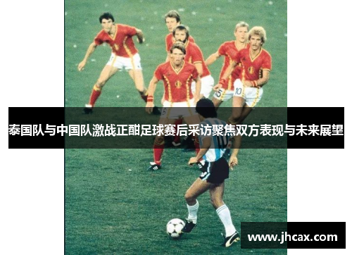 泰国队与中国队激战正酣足球赛后采访聚焦双方表现与未来展望