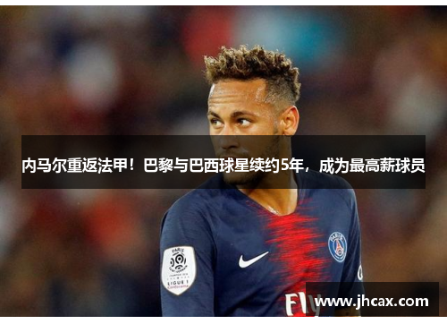 内马尔重返法甲！巴黎与巴西球星续约5年，成为最高薪球员