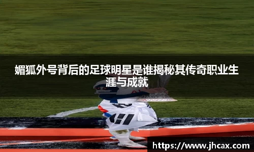 媚狐外号背后的足球明星是谁揭秘其传奇职业生涯与成就