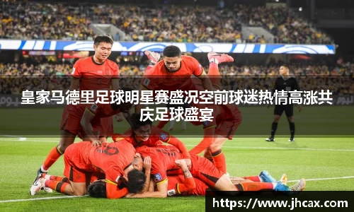皇家马德里足球明星赛盛况空前球迷热情高涨共庆足球盛宴